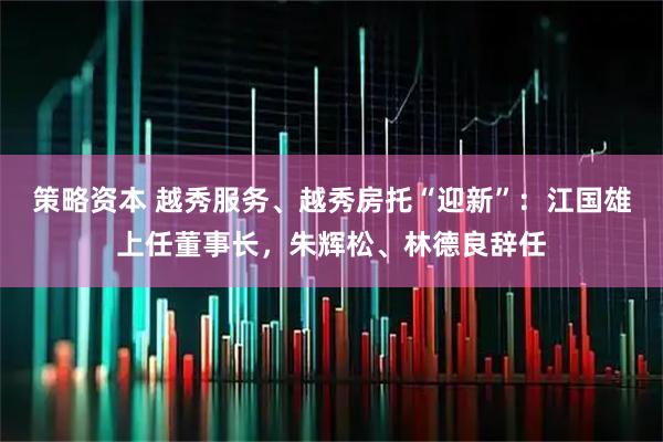 策略资本 越秀服务、越秀房托“迎新”：江国雄上任董事长，朱辉松、林德良辞任