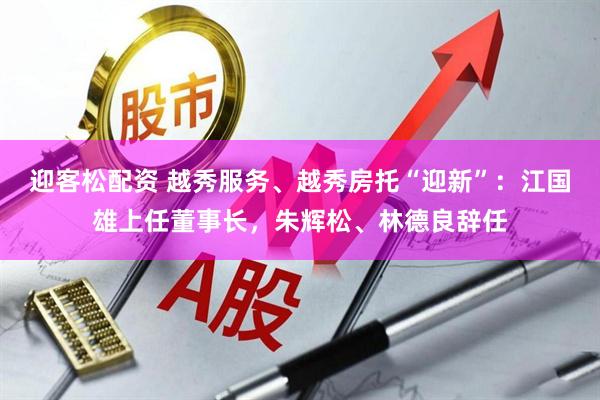 迎客松配资 越秀服务、越秀房托“迎新”：江国雄上任董事长，朱辉松、林德良辞任