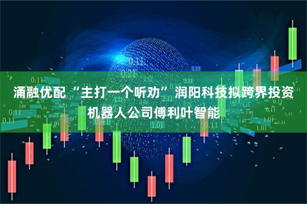 涌融优配 “主打一个听劝” 润阳科技拟跨界投资机器人公司傅利叶智能