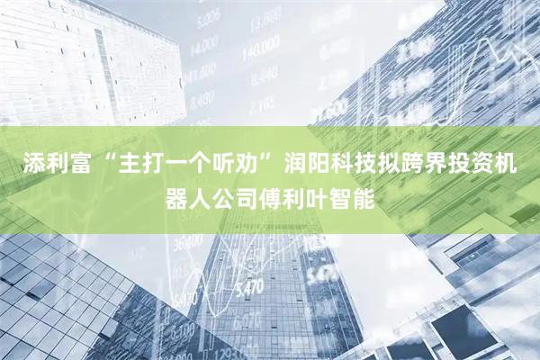 添利富 “主打一个听劝” 润阳科技拟跨界投资机器人公司傅利叶智能