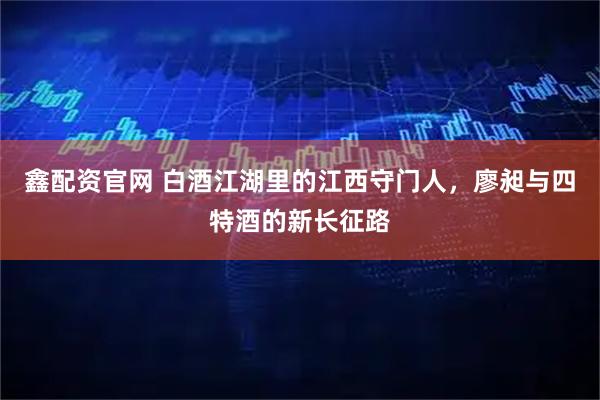 鑫配资官网 白酒江湖里的江西守门人，廖昶与四特酒的新长征路