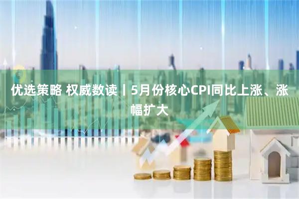 优选策略 权威数读丨5月份核心CPI同比上涨、涨幅扩大