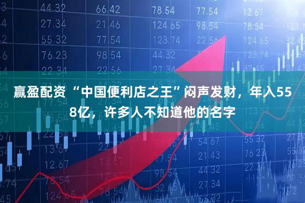 赢盈配资 “中国便利店之王”闷声发财,年入558亿,许多人不知道他的名字