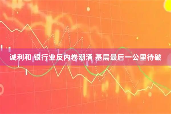 诚利和 银行业反内卷潮涌 基层最后一公里待破