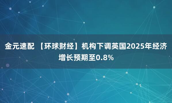 金元速配 【环球财经】机构下调英国2025年经济增长预期至0.8%
