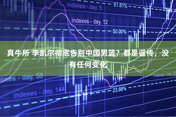 真牛所 李凯尔彻底告别中国男篮？都是谣传，没有任何变化