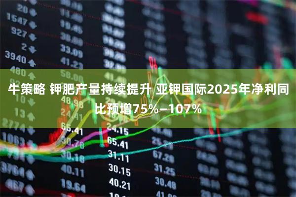 牛策略 钾肥产量持续提升 亚钾国际2025年净利同比预增75%—107%