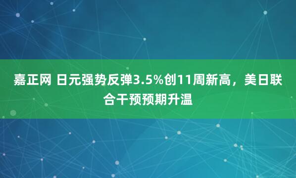 嘉正网 日元强势反弹3.5%创11周新高，美日联合干预预期升温