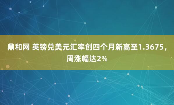 鼎和网 英镑兑美元汇率创四个月新高至1.3675，周涨幅达2%