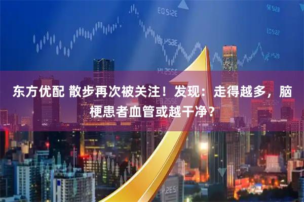 东方优配 散步再次被关注！发现：走得越多，脑梗患者血管或越干净？